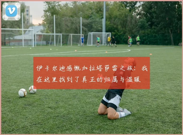 伊卡尔迪感慨加拉塔萨雷之旅：我在这里找到了真正的归属与温暖