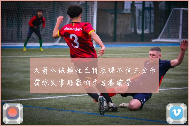 火箭队依赖杜兰特表现不佳三分和罚球失常恐影响季后赛前景