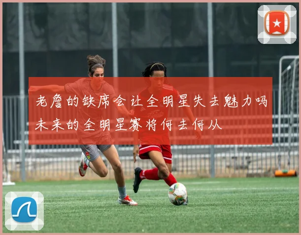 老詹的缺席会让全明星失去魅力吗未来的全明星赛将何去何从
