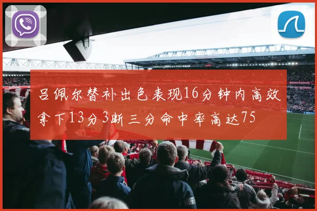 吕佩尔替补出色表现16分钟内高效拿下13分3断三分命中率高达75