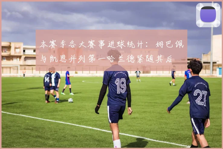 本赛季各大赛事进球统计：姆巴佩与凯恩并列第一哈兰德紧随其后