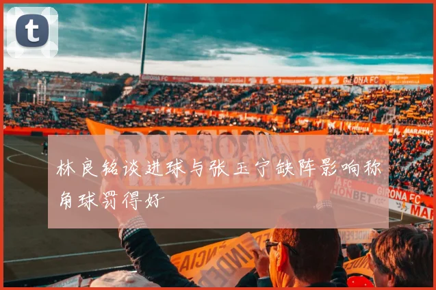 林良铭谈进球与张玉宁缺阵影响称角球罚得好