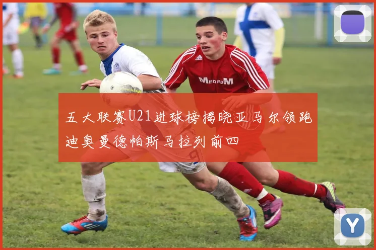 五大联赛U21进球榜揭晓亚马尔领跑迪奥曼德帕斯马拉列前四