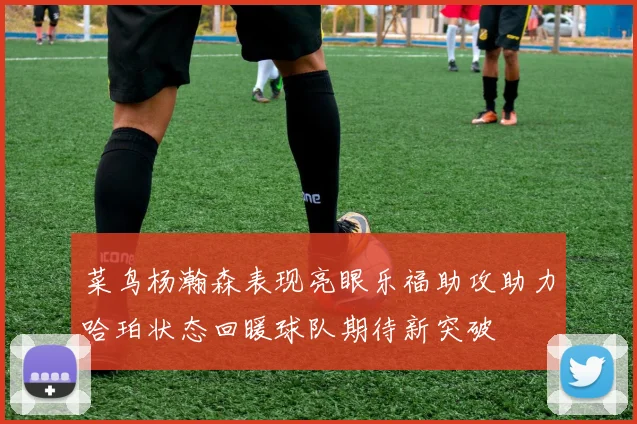 菜鸟杨瀚森表现亮眼乐福助攻助力哈珀状态回暖球队期待新突破