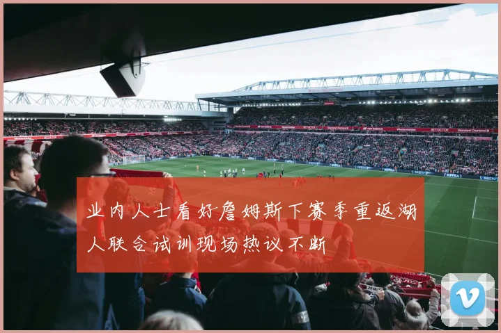 业内人士看好詹姆斯下赛季重返湖人联合试训现场热议不断