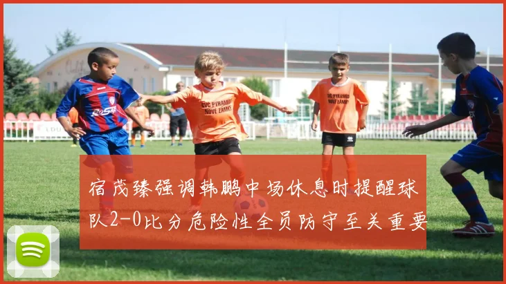 宿茂臻强调韩鹏中场休息时提醒球队2-0比分危险性全员防守至关重要