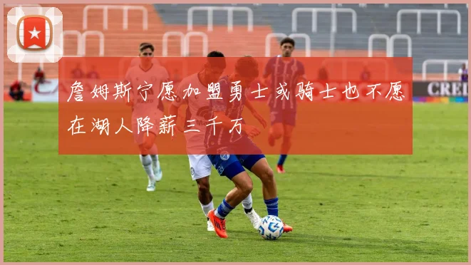 詹姆斯宁愿加盟勇士或骑士也不愿在湖人降薪三千万