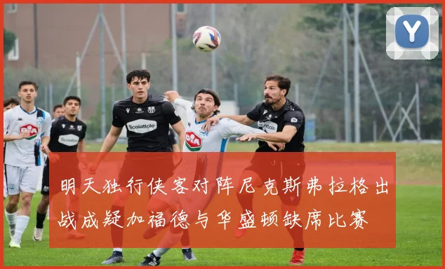 明天独行侠客对阵尼克斯弗拉格出战成疑加福德与华盛顿缺席比赛